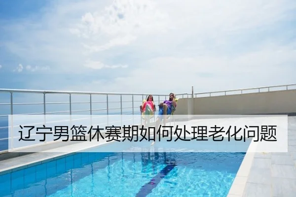 辽宁男篮休赛期如何处理老化问题